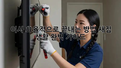 이사, 효율적으로 끝내는 방법! 새집 생활 완벽 가이드